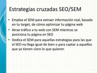 Estrategias cruzadas SEO/SEM
• Emplea el SEM para extraer información real, basada
  en tu target, de cómo optimizar tu página web
• Atrae tráfico a tu web con SEM mientras se
  posiciona tu página en SEO
• Dedica el SEM para aquellas estrategias para las que
  el SEO no llega igual de bien o para captar a aquellos
  que ya tienen claro lo que quieren
 