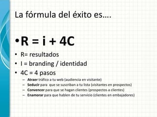 La fórmula del éxito es….

•R = i + 4C
• R= resultados
• I = branding / identidad
• 4C = 4 pasos
  –   Atraer tráfico a tu web (audiencia en visitante)
  –   Seducir para que se suscriban a tu lista (visitantes en prospectos)
  –   Convencer para que se hagan clientes (prospectos a clientes)
  –   Enamorar para que hablen de tu servicio (clientes en embajadores)
 