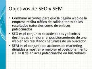 Objetivos de SEO y SEM
• Combinar acciones para que la página web de la
  empresa reciba tráfico de calidad tanto de los
  resultados naturales como de enlaces
  patrocinados
• SEO es el conjunto de actividades y técnicas
  destinadas a mejorar el posicionamiento de una
  web en los resultados naturales de un buscador
• SEM es el conjunto de acciones de marketing
  dirigidas a mostrar o mejorar el posicionamiento
  y el ROI de enlaces patrocinados en buscadores
 