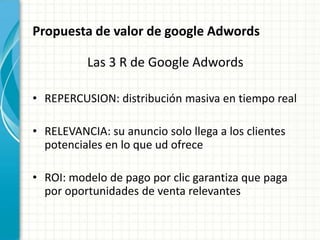 Propuesta de valor de google Adwords

          Las 3 R de Google Adwords

• REPERCUSION: distribución masiva en tiempo real

• RELEVANCIA: su anuncio solo llega a los clientes
  potenciales en lo que ud ofrece

• ROI: modelo de pago por clic garantiza que paga
  por oportunidades de venta relevantes
 