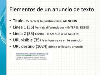 Elementos de un anuncio de texto
•   Título (25 caract) Tu palabra clave- ATENCION
•   Línea 1 (35) Ventaja diferenciador – INTERES, DESEO
•   Línea 2 (35) Oferta – LLAMADA A LA ACCION
•   URL visible (35) la url que se ve en tu anuncio
•   URL destino (1024) dónde te lleva tu anuncio
 