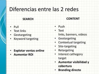 Diferencias entre las 2 redes
          SEARCH                   CONTENT

•   Pull                   • Push
•   Text links             • Text
•   Geotargeting             links, banners, videos
•   Keyword targeting      • Geotargeting
                           • Contextual targeting
                           • Site-targeting
• Explotar ventas online   • Retargeting
• Aumentar ROI             • Interest cathegory
                             target
                           • Aumentar visibilidad y
                             cobertura
                           • Branding directo
 