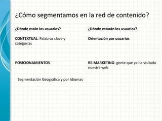 ¿Cómo segmentamos en la red de contenido?
¿Dónde están los usuarios?               ¿Dónde estarán los usuarios?

CONTEXTUAL: Palabras clave y             Orientación por usuarios
categorías



POSICIONAMIENTOS                         RE-MARKETING: gente que ya ha visitado
                                         nuestra web

 Segmentación Geográfica y por Idiomas
 