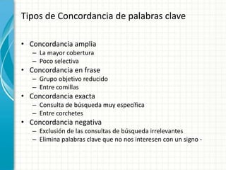 Tipos de Concordancia de palabras clave

• Concordancia amplia
   – La mayor cobertura
   – Poco selectiva
• Concordancia en frase
   – Grupo objetivo reducido
   – Entre comillas
• Concordancia exacta
   – Consulta de búsqueda muy específica
   – Entre corchetes
• Concordancia negativa
   – Exclusión de las consultas de búsqueda irrelevantes
   – Elimina palabras clave que no nos interesen con un signo -
 