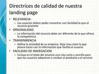 Directrices de calidad de nuestra
landing page
• RELEVANCIA:
  – Los usuarios deben poder encontrar con facilidad lo que el
    anuncio promete
• ORIGINALIDAD
  – La información del anuncio debe ser diferente de la que ofrece
    la competencia
• TRANSPARENCIA
  – Defina la actividad de su empresa. Deje muy claro lo que
    piensa hacer con la información que facilita el usuario
• FACILIDAD DE NAVEGACION
  – Incluya en el texto del anuncio una ruta corta y sencilla para
    que los usuarios adquieran o reciban el producto o el servicio
 