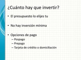 ¿Cuánto hay que invertir?
• El presupuesto lo elijes tu

• No hay inversión mínima

• Opciones de pago
  – Pospago
  – Prepago
  – Tarjeta de crédito o domiciliación
 