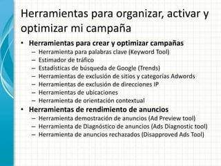 Herramientas para organizar, activar y
optimizar mi campaña
• Herramientas para crear y optimizar campañas
   –   Herramienta para palabras clave (Keyword Tool)
   –   Estimador de tráfico
   –   Estadísticas de búsqueda de Google (Trends)
   –   Herramientas de exclusión de sitios y categorías Adwords
   –   Herramientas de exclusión de direcciones IP
   –   Herramientas de ubicaciones
   –   Herramienta de orientación contextual
• Herramientas de rendimiento de anuncios
   – Herramienta demostración de anuncios (Ad Preview tool)
   – Herramienta de Diagnóstico de anuncios (Ads Diagnostic tool)
   – Herramienta de anuncios rechazados (Disapproved Ads Tool)
 