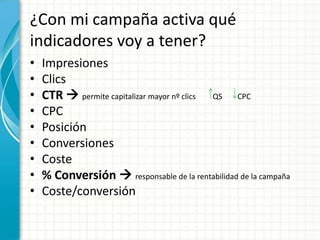 ¿Con mi campaña activa qué
indicadores voy a tener?
•   Impresiones
•   Clics
•   CTR  permite capitalizar mayor nº clics QS CPC
•   CPC
•   Posición
•   Conversiones
•   Coste
•   % Conversión  responsable de la rentabilidad de la campaña
•   Coste/conversión
 