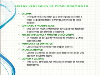 • CALIDAD:
    • Jerarquía y enlaces claros para que se pueda acceder a
      todas las páginas desde, al menos, un enlace de texto
      estático
• CONTENIDO Y PALABRAS CLAVE:
    • Sitio útil con mucha información cuyas páginas describan
      el contenido con claridad y exactitud
• ALTA EN DIRECTORIOS Y MOTORES DE BÚSQUEDA:
    • En motores de búsqueda y listados de empresas y sitios
      especializados
• NOTIFICAR A LOS CONTACTOS:
    • Contactos profesionales y los propios clientes
• ENLACES EXTERNOS:
    • Calidad y cantidad de enlaces que desde otros sitios web
      apuntan a nuestra página
• LIMPIEZA Y CALIDAD:
    • Title claros, atributos ALT y titulos o nombres de ficheros
      descriptivos
 