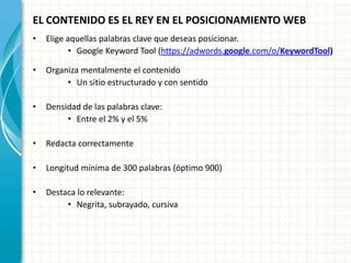 EL CONTENIDO ES EL REY EN EL POSICIONAMIENTO WEB
•   Elige aquellas palabras clave que deseas posicionar.
           • Google Keyword Tool (https://adwords.google.com/o/KeywordTool)

•   Organiza mentalmente el contenido
         • Un sitio estructurado y con sentido

•   Densidad de las palabras clave:
         • Entre el 2% y el 5%

•   Redacta correctamente

•   Longitud mínima de 300 palabras (óptimo 900)

•   Destaca lo relevante:
         • Negrita, subrayado, cursiva
 