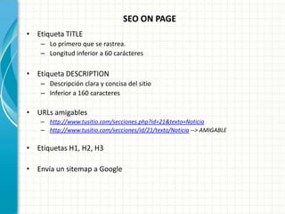 SEO ON PAGE
• Etiqueta TITLE
    – Lo primero que se rastrea.
    – Longitud inferior a 60 carácteres

• Etiqueta DESCRIPTION
    – Descripción clara y concisa del sitio
    – Inferior a 160 caracteres

• URLs amigables
    – http://www.tusitio.com/secciones.php?id=21&texto=Noticia
    – http://www.tusitio.com/secciones/id/21/texto/Noticia --> AMIGABLE

• Etiquetas H1, H2, H3

• Envía un sitemap a Google
 