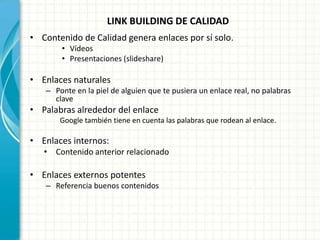 LINK BUILDING DE CALIDAD
• Contenido de Calidad genera enlaces por sí solo.
       • Vídeos
       • Presentaciones (slideshare)

• Enlaces naturales
   – Ponte en la piel de alguien que te pusiera un enlace real, no palabras
     clave
• Palabras alrededor del enlace
       Google también tiene en cuenta las palabras que rodean al enlace.

• Enlaces internos:
   • Contenido anterior relacionado

• Enlaces externos potentes
   – Referencia buenos contenidos
 