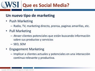 Que es Social Media?Un nuevo tipo de marketing Push MarketingRadio, TV, marketing directo, prensa, paginas amarillas, etc.Pull MarketingAtraer clientes potenciales que están buscando información sobre sus productos y serviciosSEO, SEMEngagement MarketingImplicar a clientes actuales y potenciales en una interacción continua relevante y productiva.