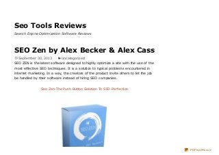Seo Tools Reviews
Search Engine Optimization Software Reviews
SEO Zen by Alex Becker & Alex Cass
September 30, 2013 Uncategorized
SEO ZEN is the latest software designed to highly optimize a site with the use of the
most effective SEO techniques. It is a solution to typical problems encountered in
internet marketing. In a way, the creators of the product invite others to let the job
be handled by their software instead of hiring SEO companies.
Seo Zen-The Push Button Solution To SEO Perfection
PDFmyURL.com
 