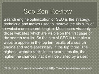 Search engine optimization or SEO is the strategy,
technique and tactics used to improve the visibility of
a website on a search engine. Most users visit only
those websites which are visible on the first page of
the search results. So the aim of SEO is to make a
website appear in the top ten results of a search
engine and more specifically in the top three. The
higher a website ranks in the search results, the
higher the chances that it will be visited by a user.
Click here for more knowledge http://www.seozenreview.org/
 