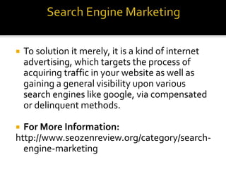  To solution it merely, it is a kind of internet
advertising, which targets the process of
acquiring traffic in your website as well as
gaining a general visibility upon various
search engines like google, via compensated
or delinquent methods.
 For More Information:
http://www.seozenreview.org/category/search-
engine-marketing
 
