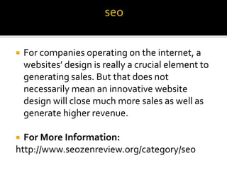  For companies operating on the internet, a
websites’ design is really a crucial element to
generating sales. But that does not
necessarily mean an innovative website
design will close much more sales as well as
generate higher revenue.
 For More Information:
http://www.seozenreview.org/category/seo
 