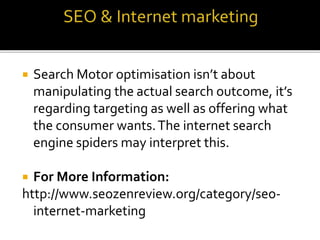  Search Motor optimisation isn’t about
manipulating the actual search outcome, it’s
regarding targeting as well as offering what
the consumer wants.The internet search
engine spiders may interpret this.
 For More Information:
http://www.seozenreview.org/category/seo-
internet-marketing
 