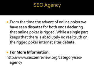  From the time the advent of online poker we
have seen disputes for both ends declaring
that online poker is rigged.While a single part
keeps that there is absolutely no real truth on
the rigged poker internet sites debate,
 For More Information:
http://www.seozenreview.org/category/seo-
agency
 