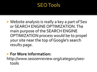  Website analysis is really a key a part of Seo
or SEARCH ENGINE OPTIMIZATION.The
main purpose of the SEARCH ENGINE
OPTIMIZATION process would be to propel
your site near the top of Google’s search
results page.
 For More Information:
http://www.seozenreview.org/category/seo-
tools
 