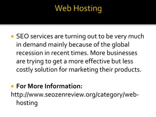  SEO services are turning out to be very much
in demand mainly because of the global
recession in recent times. More businesses
are trying to get a more effective but less
costly solution for marketing their products.
 For More Information:
http://www.seozenreview.org/category/web-
hosting
 