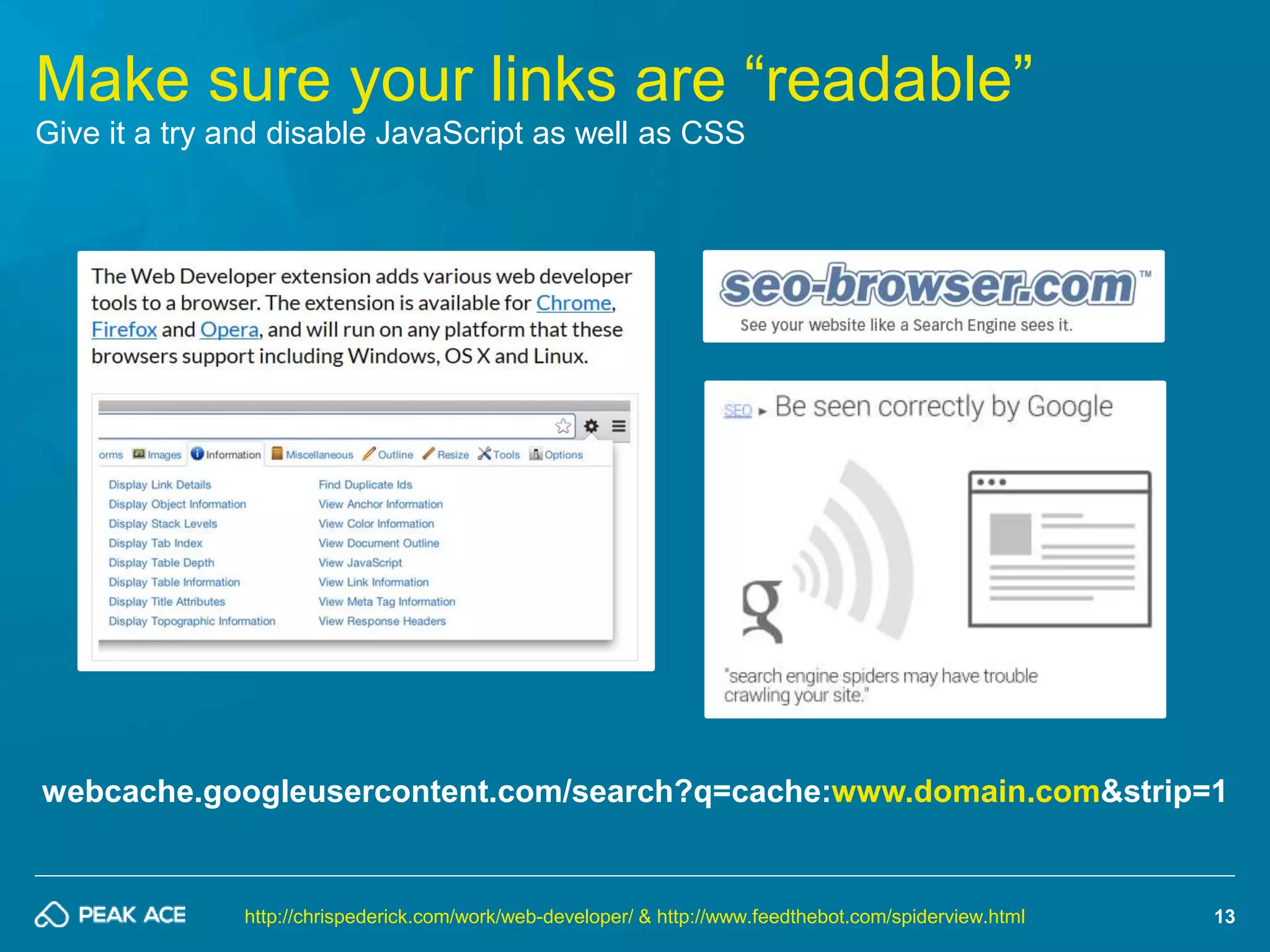 webcache.googleusercontent.com/search?q=cache:www.domain.com&strip=1 
13 
Make sure your links are “readable” 
Give it a try and disable JavaScript as well as CSS 
http://chrispederick.com/work/web-developer/ & http://www.feedthebot.com/spiderview.html 
 