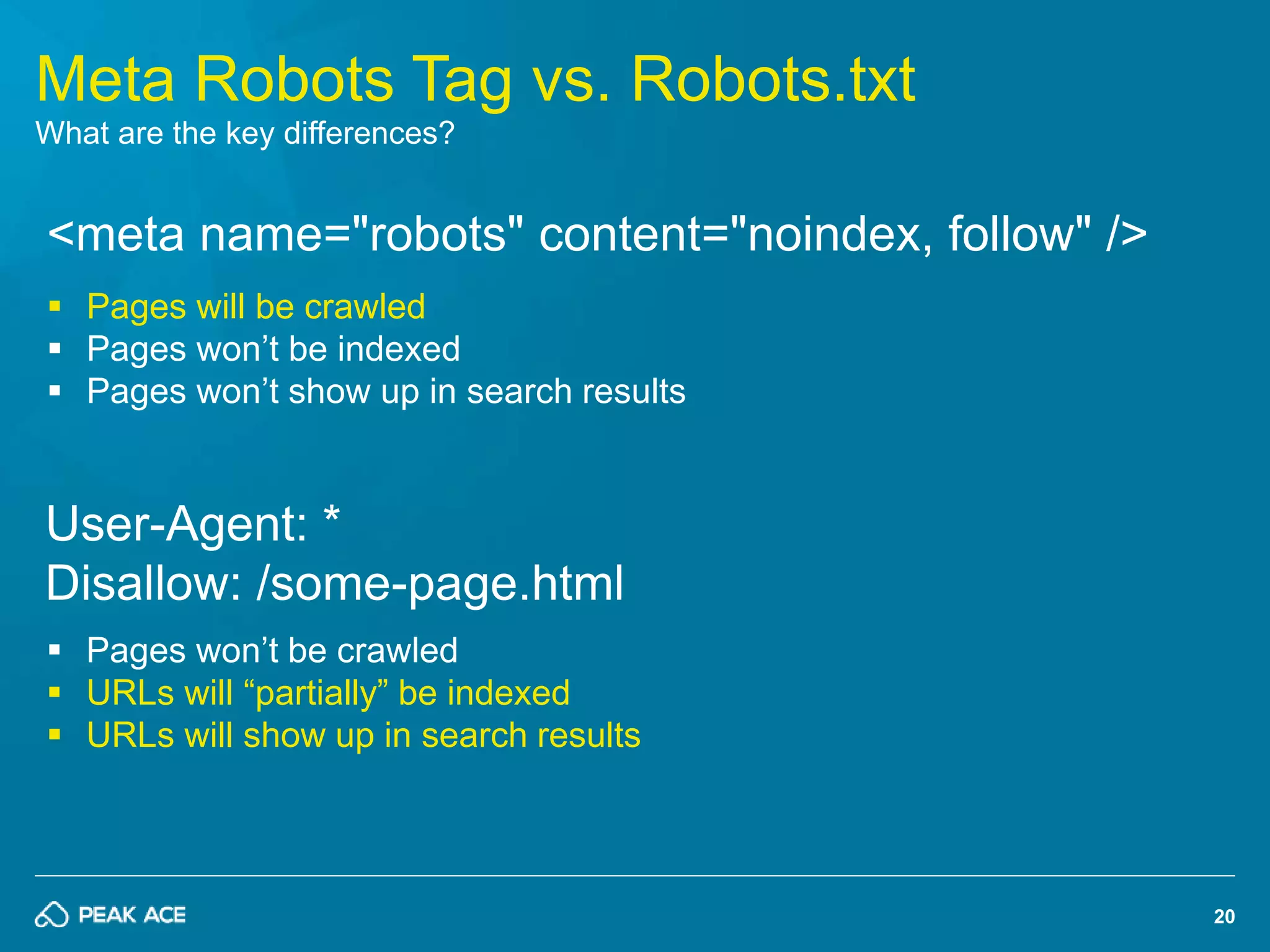 20 
Meta Robots Tag vs. Robots.txt 
What are the key differences? 
<meta name="robots" content="noindex, follow" /> 
 Pages will be crawled 
 Pages won’t be indexed 
 Pages won’t show up in search results 
User-Agent: * 
Disallow: /some-page.html 
 Pages won’t be crawled 
 URLs will “partially” be indexed 
 URLs will show up in search results 
 