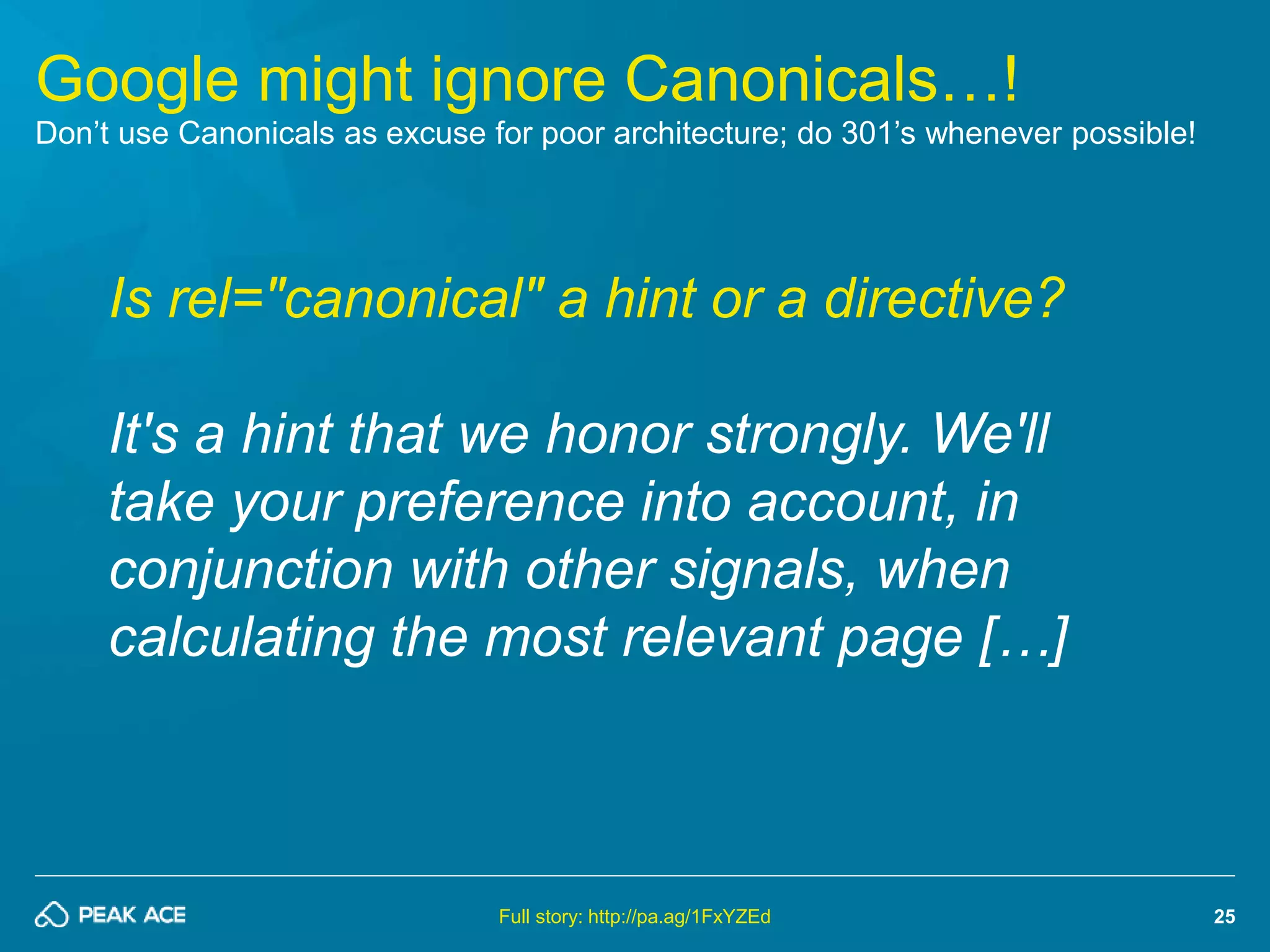 25 
Google might ignore Canonicals…! 
Don’t use Canonicals as excuse for poor architecture; do 301’s whenever possible! 
Is rel="canonical" a hint or a directive? 
It's a hint that we honor strongly. We'll 
take your preference into account, in 
conjunction with other signals, when 
calculating the most relevant page […] 
Full story: http://pa.ag/1FxYZEd 
 
