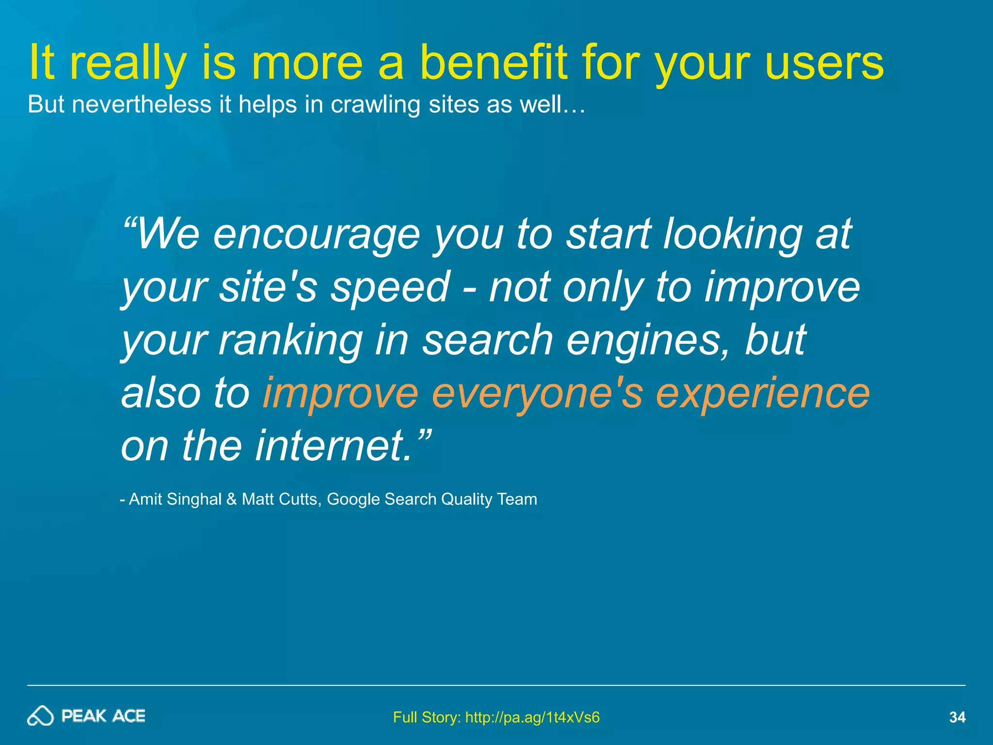 34 
It really is more a benefit for your users 
But nevertheless it helps in crawling sites as well… 
“We encourage you to start looking at 
your site's speed - not only to improve 
your ranking in search engines, but 
also to improve everyone's experience 
on the internet.” 
- Amit Singhal & Matt Cutts, Google Search Quality Team 
Full Story: http://pa.ag/1t4xVs6 
 