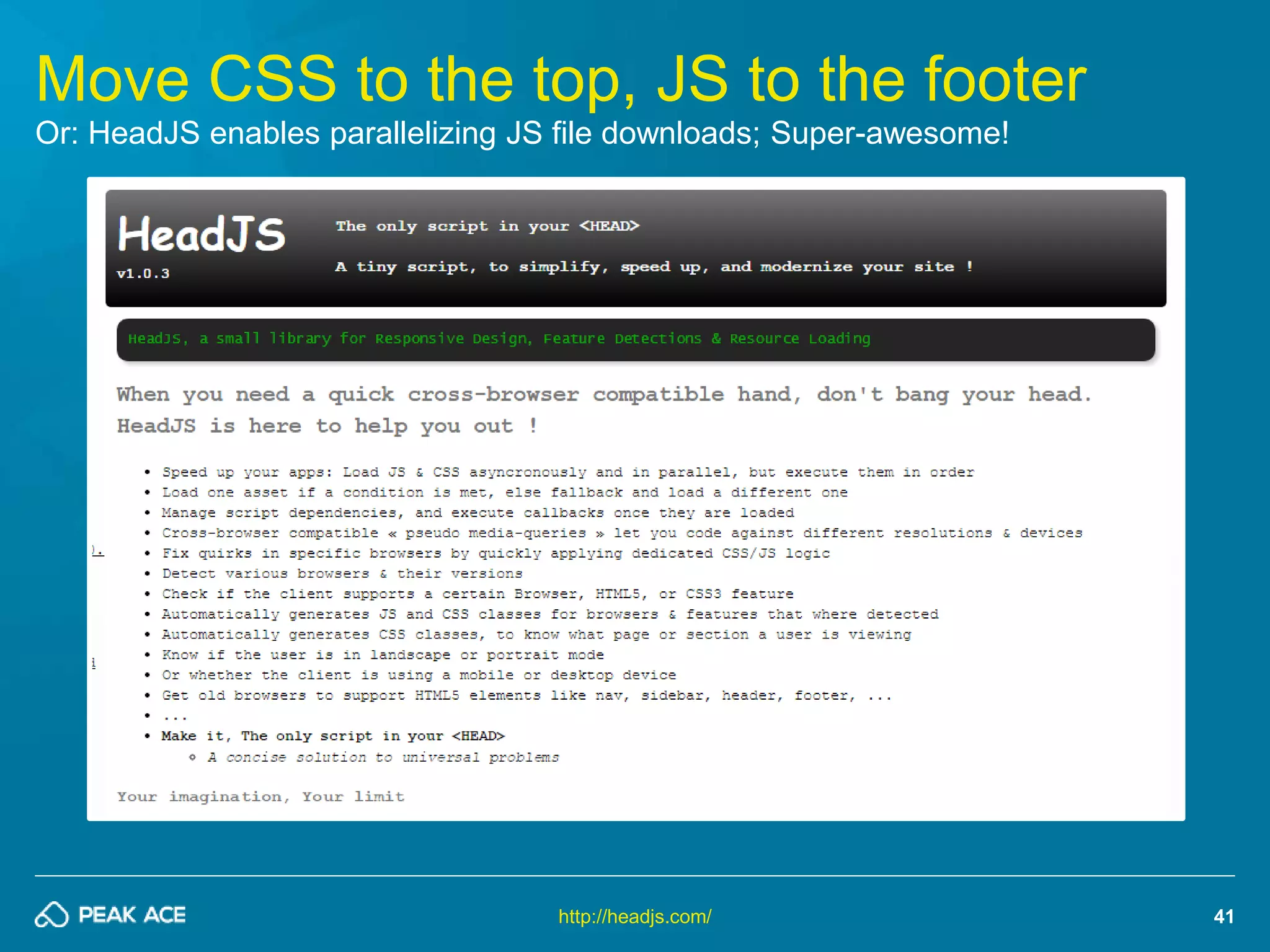 41 
Move CSS to the top, JS to the footer 
Or: HeadJS enables parallelizing JS file downloads; Super-awesome! 
http://headjs.com/ 
 