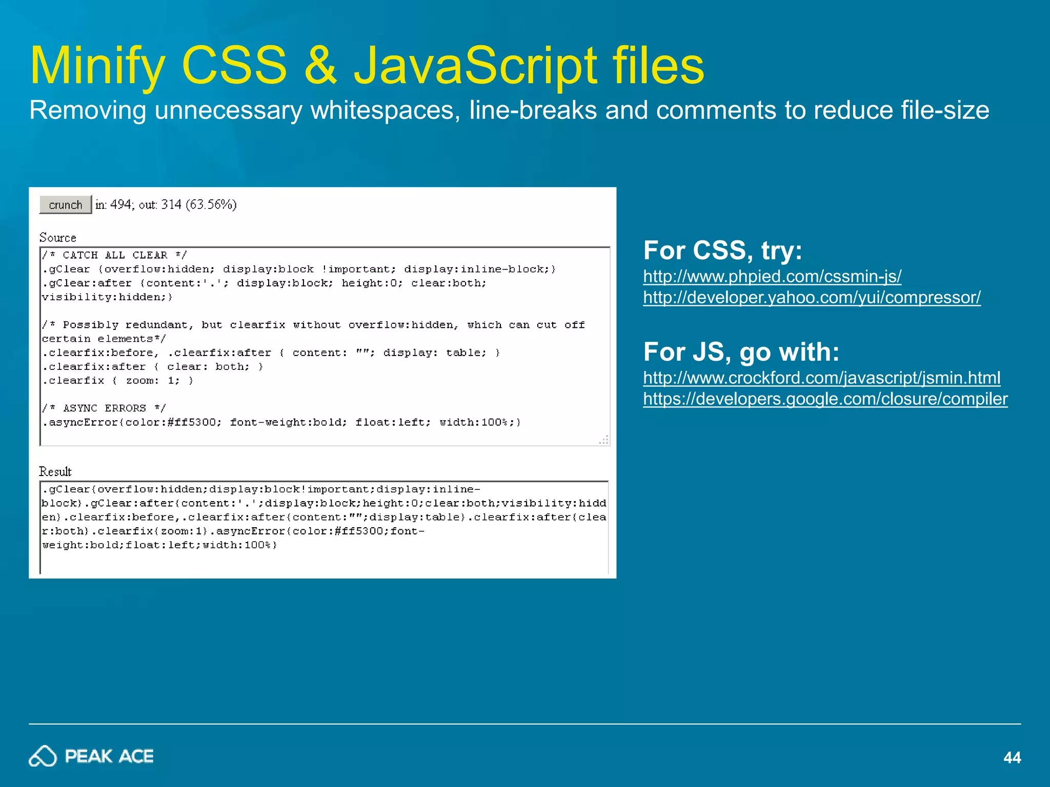 44 
Minify CSS & JavaScript files 
Removing unnecessary whitespaces, line-breaks and comments to reduce file-size 
For CSS, try: 
http://www.phpied.com/cssmin-js/ 
http://developer.yahoo.com/yui/compressor/ 
For JS, go with: 
http://www.crockford.com/javascript/jsmin.html 
https://developers.google.com/closure/compiler 
 