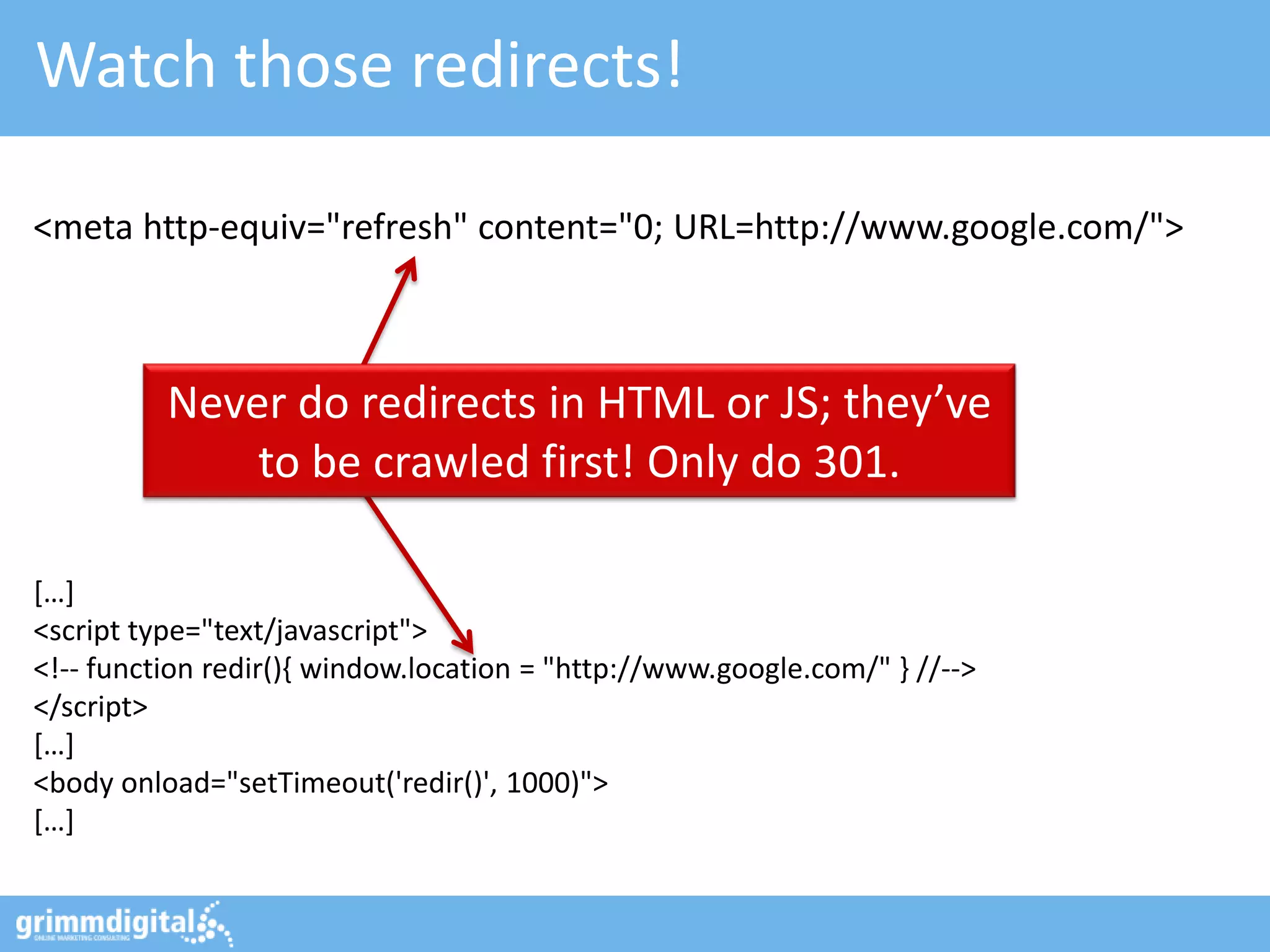 Watch those redirects!
Never do redirects in HTML or JS; they’ve
to be crawled first! Only do 301.
<meta http-equiv="refresh" content="0; URL=http://www.google.com/">
*…+
<script type="text/javascript">
<!-- function redir(){ window.location = "http://www.google.com/" } //-->
</script>
*…+
<body onload="setTimeout('redir()', 1000)">
*…+
 