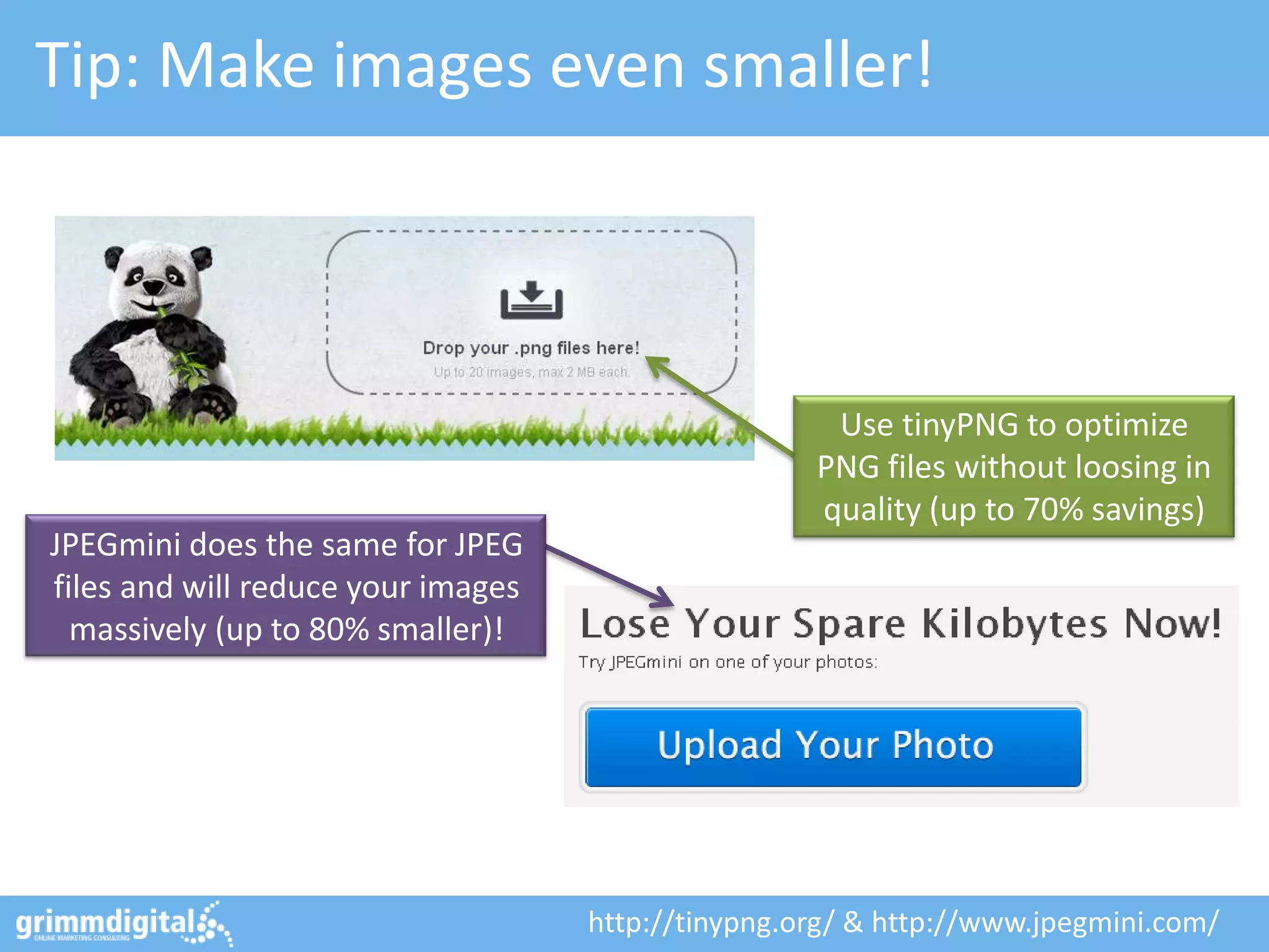 Tip: Make images even smaller!
Use tinyPNG to optimize
PNG files without loosing in
quality (up to 70% savings)
JPEGmini does the same for JPEG
files and will reduce your images
massively (up to 80% smaller)!
http://tinypng.org/ & http://www.jpegmini.com/
 