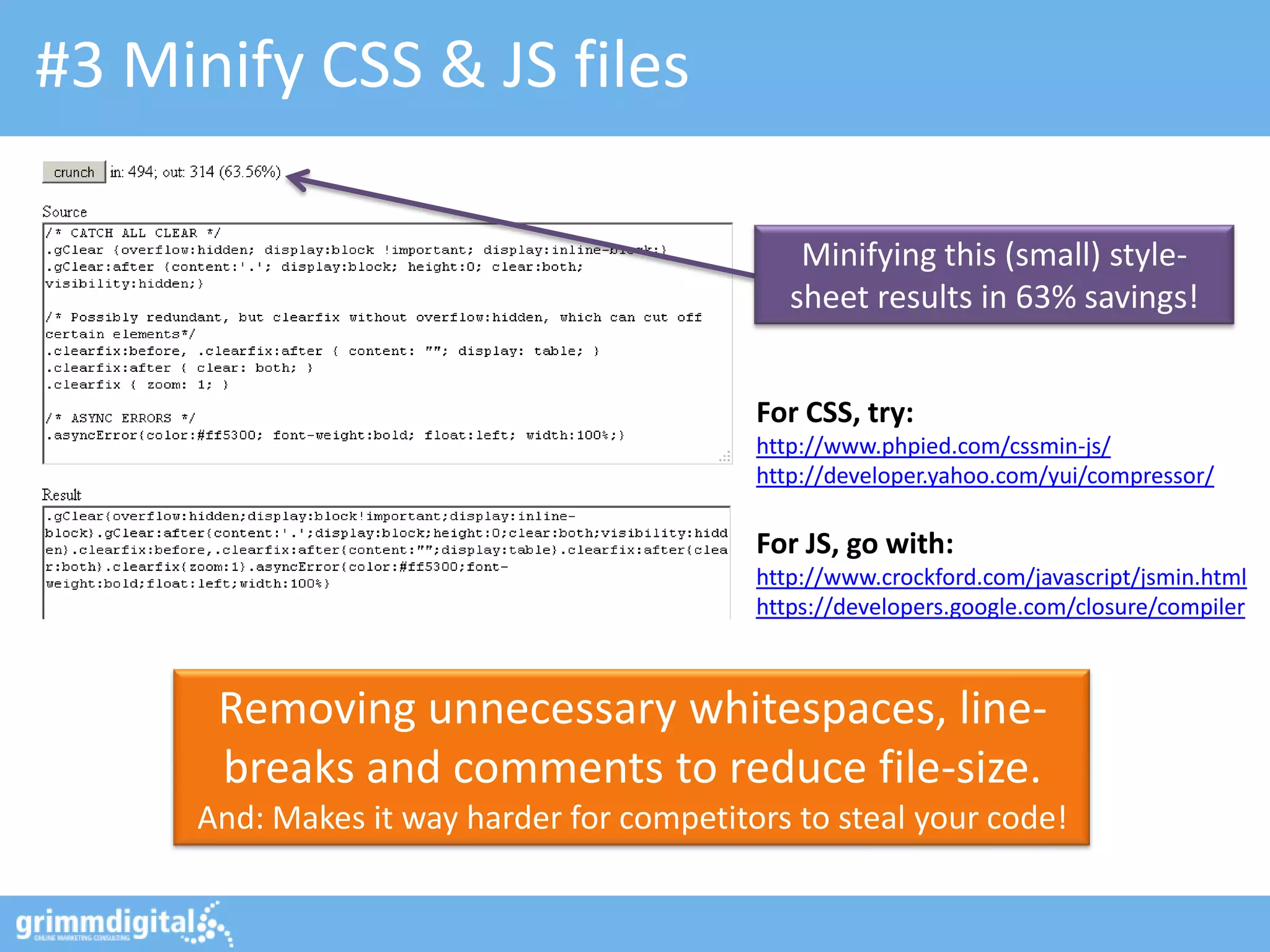 #3 Minify CSS & JS files
Removing unnecessary whitespaces, line-
breaks and comments to reduce file-size.
And: Makes it way harder for competitors to steal your code!
For CSS, try:
http://www.phpied.com/cssmin-js/
http://developer.yahoo.com/yui/compressor/
For JS, go with:
http://www.crockford.com/javascript/jsmin.html
https://developers.google.com/closure/compiler
Minifying this (small) style-
sheet results in 63% savings!
 