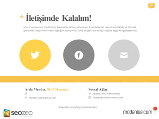 -
mendesarda@gmail.com
Arda Mendeş, SEO Manager
twitter.com/ardamendes
facebook.com/mendes.arda
Sosyal Ağlar
*İletişimdeKalalım!
Soru / sorunlarınız için iletişim kurmaktan lütfen çekinmeyin. E-postalar her zaman önceliklidir ve 24 saat
içerisinde cevaplanmaktadır. Yaptığım paylaşımlar, takip ettiğiniz sosyal ağlara göre değişiklik gösterecektir.
29
linkedin.com/in/ardamendes
 