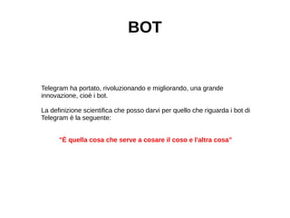BOT
Telegram ha portato, rivoluzionando e migliorando, una grande
innovazione, cioè i bot.
La definizione scientifica che posso darvi per quello che riguarda i bot di
Telegram è la seguente:
"È quella cosa che serve a cosare il coso e l'altra cosa”
 