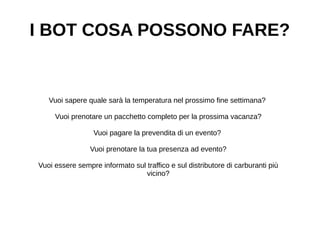 I BOT COSA POSSONO FARE?
Vuoi sapere quale sarà la temperatura nel prossimo fine settimana?
Vuoi prenotare un pacchetto completo per la prossima vacanza?
Vuoi pagare la prevendita di un evento?
Vuoi prenotare la tua presenza ad evento?
Vuoi essere sempre informato sul traffico e sul distributore di carburanti più
vicino?
 