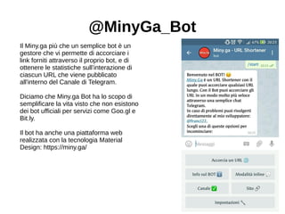 @MinyGa_Bot
Il Miny.ga più che un semplice bot è un
gestore che vi permette di accorciare i
link forniti attraverso il proprio bot, e di
ottenere le statistiche sull’interazione di
ciascun URL che viene pubblicato
all'interno del Canale di Telegram.
Diciamo che Miny.ga Bot ha lo scopo di
semplificare la vita visto che non esistono
dei bot ufficiali per servizi come Goo.gl e
Bit.ly.
Il bot ha anche una piattaforma web
realizzata con la tecnologia Material
Design: https://miny.ga/
 