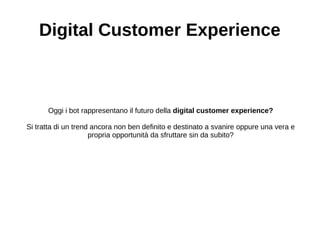 Digital Customer Experience
Oggi i bot rappresentano il futuro della digital customer experience?
Si tratta di un trend ancora non ben definito e destinato a svanire oppure una vera e
propria opportunità da sfruttare sin da subito?
 