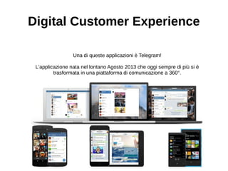 Digital Customer Experience
Una di queste applicazioni è Telegram!
L'applicazione nata nel lontano Agosto 2013 che oggi sempre di più si è
trasformata in una piattaforma di comunicazione a 360°.
 