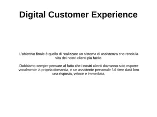 Digital Customer Experience
L’obiettivo finale è quello di realizzare un sistema di assistenza che renda la
vita dei nostri clienti più facile.
Dobbiamo sempre pensare al fatto che i nostri clienti dovranno solo esporre
vocalmente la propria domanda, e un assistente personale full-time darà loro
una risposta, veloce e immediata.
 