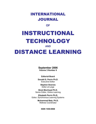 International Journal of Instructional Technology and Distance Learning




       INTERNATIONAL
          JOURNAL
                                  OF


 INSTRUCTIONAL
  TECHNOLOGY
                                 AND

DISTANCE LEARNING

                     September 2006
                      Volume 3 Number 9


                          Editorial Board
                    Donald G. Perrin Ph.D.
                       Executive Editor
                        Stephen Downes
                         Editor at Large
                  Brent Muirhead Ph.D.
               Senior Editor, Online Learning
                 Elizabeth Perrin Ph.D.
         Editor, Synchronous Learning Systems
                   Muhammad Betz, Ph.D.
                    Referee Coordinator


                          ISSN 1550-6908