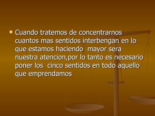 Cuando tratemos de concentrarnos cuantos mas sentidos interbengan en lo que estamos haciendo  mayor sera nuestra atencion,por lo tanto es necesario poner los  cinco sentidos en todo aquello que emprendamos 