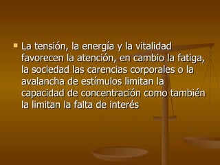 La tensión, la energía y la vitalidad favorecen la atención, en cambio la fatiga, la sociedad las carencias corporales o la avalancha de estímulos limitan la capacidad de concentración como también la limitan la falta de interés  