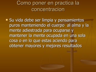 Como poner en practica la concentracion Su vida debe ser limpia y pensamientos puros manteniendo el cuerpo  al alma y la mente adiestrada para ocuparse y mantener la mente ocupada en una sola cosa o en lo que estas aciendo para obtener mayores y mejores resultados 