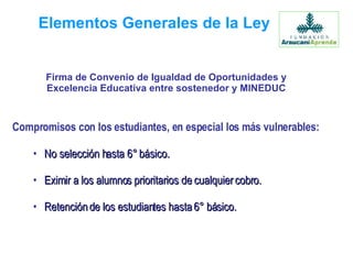 Elementos Generales de la Ley Compromisos con los estudiantes, en especial los más vulnerables: No selección hasta 6° básico. Eximir a los alumnos prioritarios de cualquier cobro. Retención de los estudiantes hasta 6° básico. Firma de Convenio de Igualdad de Oportunidades y Excelencia Educativa entre sostenedor y MINEDUC 