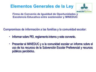 Elementos Generales de la Ley Compromisos de información a las familias y la comunidad escolar: Informar sobre PEI, reglamento interno y este convenio. Presentar al MINEDUC y a la comunidad escolar un informe sobre el uso de los recursos de la Subvención Escolar Preferencial y recursos públicos percibidos.   Firma de Convenio de Igualdad de Oportunidades y Excelencia Educativa entre sostenedor y MINEDUC 