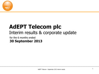 1
AdEPT Telecom plc
Interim results & corporate update
for the 6 months ended
30 September 2013
AdEPT Telecom – September 2013 interim results
 