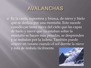 

Es la caída, repentina y brusca, de nieve y hielo
que se desliza por una montaña. Esto sucede
cuando cae tanta nieve del cielo que las capas
de hielo y nieve que ya estaban sobre la
montaña se hacen más pesadas, se desprenden
y se resbalan por la ladera. También puede
ocurrir en verano cuando el sol derrite la nieve
y ésta de resbala fácilmente.

 