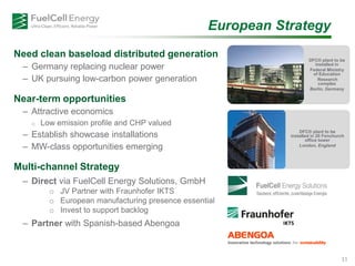 Need clean baseload distributed generation
– Germany replacing nuclear power
– UK pursuing low-carbon power generation
Near-term opportunities
– Attractive economics
o Low emission profile and CHP valued
– Establish showcase installations
– MW-class opportunities emerging
Multi-channel Strategy
– Direct via FuelCell Energy Solutions, GmbH
o JV Partner with Fraunhofer IKTS
o European manufacturing presence essential
o Invest to support backlog
– Partner with Spanish-based Abengoa
European Strategy
DFC® plant to be
installed in
Federal Ministry
of Education
Research
complex
Berlin, Germany
DFC® plant to be
installed in 20 Fenchurch
office tower
London, England
11
 